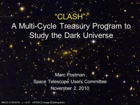 “CLASH”: A Multi-Cycle Treasury Program to Study the Dark Universe Marc Postman Space Telescope Users Committee November 2, 2010 MACS 2129-0741 z = 0.57.