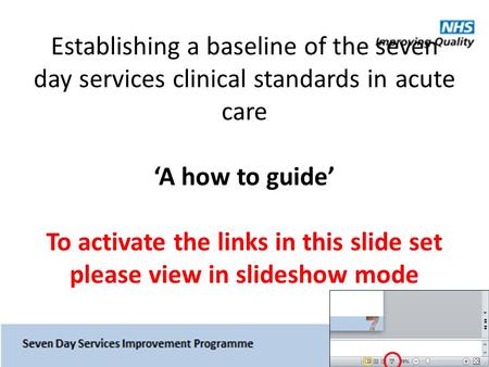 Establishing a baseline of the seven day services clinical standards in acute care ‘A how to guide’ To activate the links in this slide set please view.