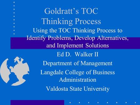 Goldratt’s TOC Thinking Process Using the TOC Thinking Process to Identify Problems, Develop Alternatives, and Implement Solutions Ed D. Walker II Department.