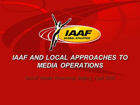 IAAF AND LOCAL APPROACHES TO MEDIA OPERATIONS GAISF Media Workshop, Beijing, April 2007.