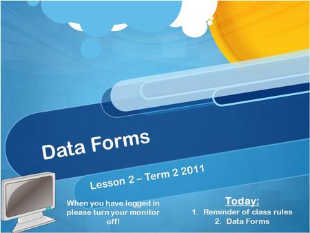 Data Forms Lesson 2 – Term 2 2011 When you have logged in please turn your monitor off! Today: 1.Reminder of class rules 2.Data Forms.