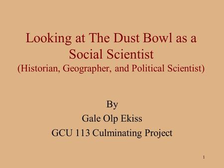 1 Looking at The Dust Bowl as a Social Scientist (Historian, Geographer, and Political Scientist) By Gale Olp Ekiss GCU 113 Culminating Project.
