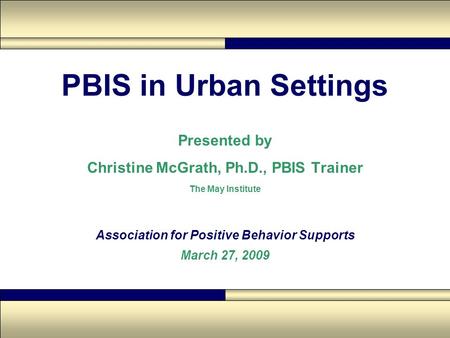 PBIS in Urban Settings Presented by Christine McGrath, Ph.D., PBIS Trainer The May Institute Association for Positive Behavior Supports March 27, 2009.