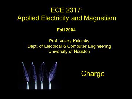 Fall 2004 Charge ECE 2317: Applied Electricity and Magnetism Prof. Valery Kalatsky Dept. of Electrical & Computer Engineering University of Houston TitleTitle.