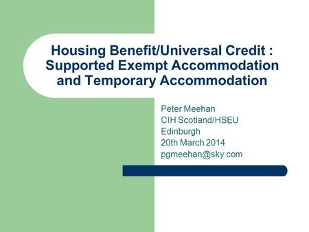Housing Benefit/Universal Credit : Supported Exempt Accommodation and Temporary Accommodation Peter Meehan CIH Scotland/HSEU Edinburgh 20th March 2014.