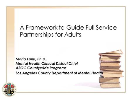 A Framework to Guide Full Service Partnerships for Adults Maria Funk, Ph.D. Mental Health Clinical District Chief ASOC Countywide Programs Los Angeles.