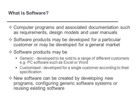 What is Software?  Computer programs and associated documentation such as requirements, design models and user manuals  Software products may be developed.