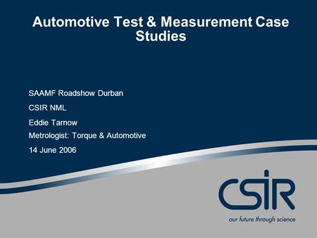 Automotive Test & Measurement Case Studies SAAMF Roadshow Durban CSIR NML Eddie Tarnow Metrologist: Torque & Automotive 14 June 2006.