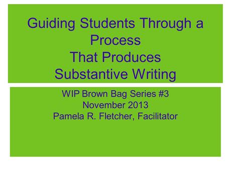 Guiding Students Through a Process That Produces Substantive Writing WIP Brown Bag Series #3 November 2013 Pamela R. Fletcher, Facilitator.