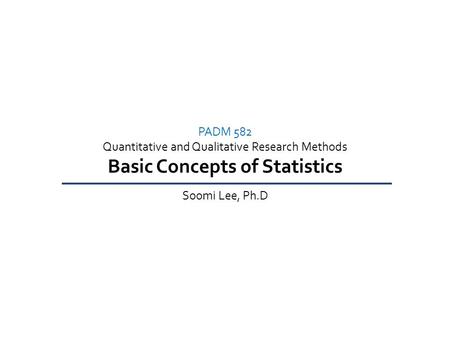 PADM 582 Quantitative and Qualitative Research Methods Basic Concepts of Statistics Soomi Lee, Ph.D.