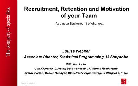 1 Copyright © 2010 i3 | Recruitment, Retention and Motivation of your Team Louise Webber Associate Director, Statistical Programming, i3 Statprobe With.