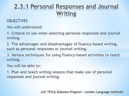 ACE TESOL Diploma Program – London Language Institute OBJECTIVES You will understand: 1. Criteria to use when selecting personal responses and journal.