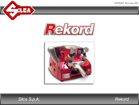 COPYRIGHT SILCA SpA 2007 RekordSilca S.p.A.. COPYRIGHT SILCA SpA 2007 RekordSilca S.p.A. REKORD Rekord is the new Silca key cutting machine for cylinder.