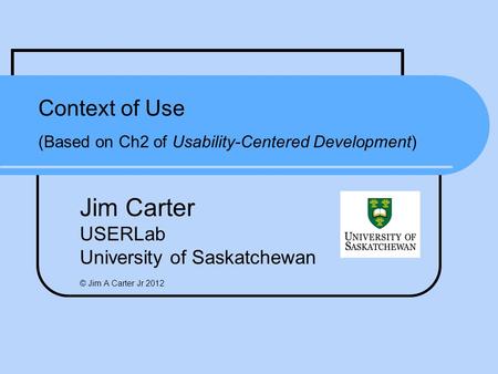 Context of Use (Based on Ch2 of Usability-Centered Development) Jim Carter USERLab University of Saskatchewan © Jim A Carter Jr 2012.