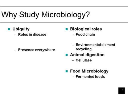 1 Why Study Microbiology? Ubiquity –Roles in disease –Presence everywhere Biological roles –Food chain –Environmental element recycling Animal digestion.
