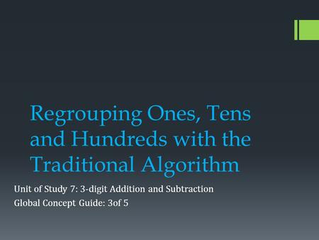 Regrouping Ones, Tens and Hundreds with the Traditional Algorithm Unit of Study 7: 3-digit Addition and Subtraction Global Concept Guide: 3of 5.