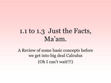 1.1 to 1.3 Just the Facts, Ma’am. A Review of some basic concepts before we get into big deal Calculus (Oh I can’t wait!!!)