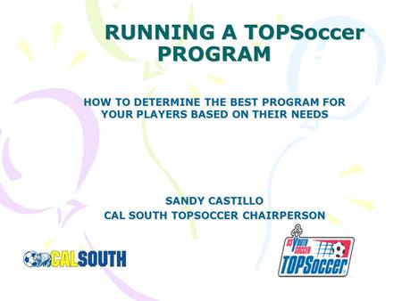 RUNNING A TOPSoccer PROGRAM HOW TO DETERMINE THE BEST PROGRAM FOR YOUR PLAYERS BASED ON THEIR NEEDS SANDY CASTILLO CAL SOUTH TOPSOCCER CHAIRPERSON.