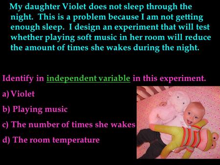 My daughter Violet does not sleep through the night. This is a problem because I am not getting enough sleep. I design an experiment that will test whether.