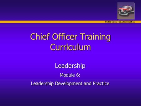United States Fire Administration Chief Officer Training Curriculum Leadership Module 6: Leadership Development and Practice.