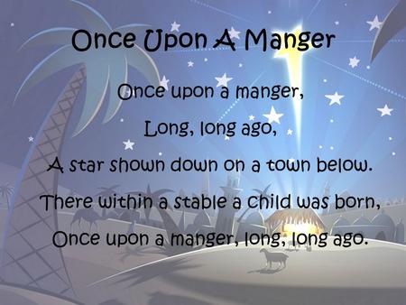 Once Upon A Manger Once upon a manger, Long, long ago, A star shown down on a town below. There within a stable a child was born, Once upon a manger, long,