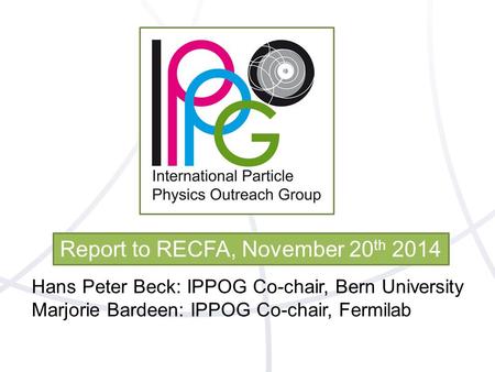 Report to RECFA, November 20 th 2014 Hans Peter Beck: IPPOG Co-chair, Bern University Marjorie Bardeen: IPPOG Co-chair, Fermilab.