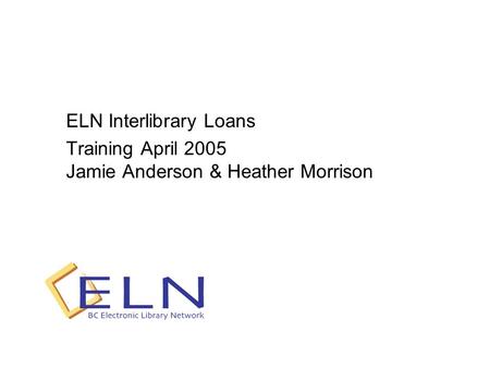 ELN Interlibrary Loans Training April 2005 Jamie Anderson & Heather Morrison.