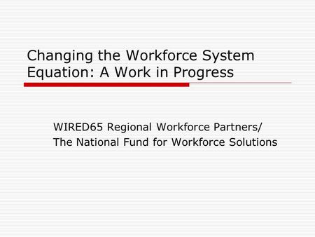 Changing the Workforce System Equation: A Work in Progress WIRED65 Regional Workforce Partners/ The National Fund for Workforce Solutions.