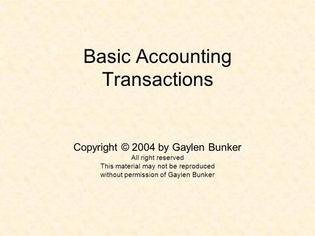 Basic Accounting Transactions Copyright © 2004 by Gaylen Bunker All right reserved This material may not be reproduced without permission of Gaylen Bunker.