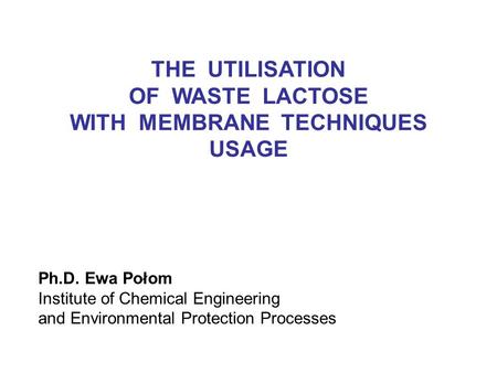 Ph.D. Ewa Połom Institute of Chemical Engineering and Environmental Protection Processes THE UTILISATION OF WASTE LACTOSE WITH MEMBRANE TECHNIQUES USAGE.
