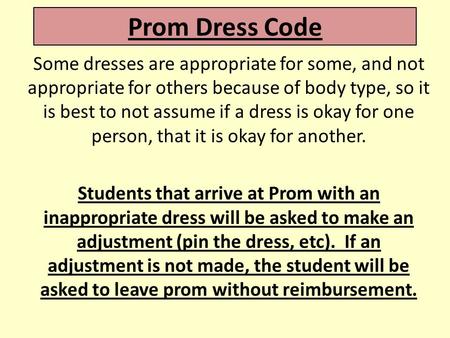 Prom Dress Code Some dresses are appropriate for some, and not appropriate for others because of body type, so it is best to not assume if a dress is okay.