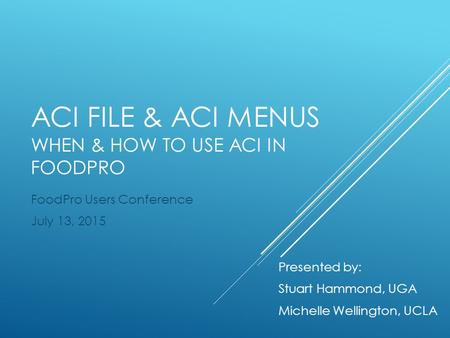 ACI FILE & ACI MENUS WHEN & HOW TO USE ACI IN FOODPRO FoodPro Users Conference July 13, 2015 Presented by: Stuart Hammond, UGA Michelle Wellington, UCLA.