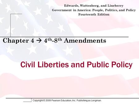 Copyright © 2009 Pearson Education, Inc. Publishing as Longman. Civil Liberties and Public Policy Chapter 4  4 th -8 th Amendments Edwards, Wattenberg,