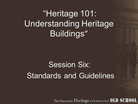 “Heritage 101: Understanding Heritage Buildings ” Session Six: Standards and Guidelines.