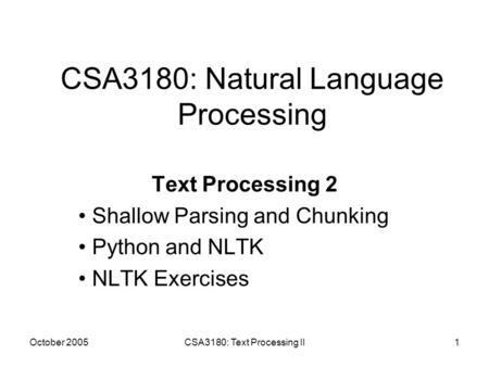 October 2005CSA3180: Text Processing II1 CSA3180: Natural Language Processing Text Processing 2 Shallow Parsing and Chunking Python and NLTK NLTK Exercises.