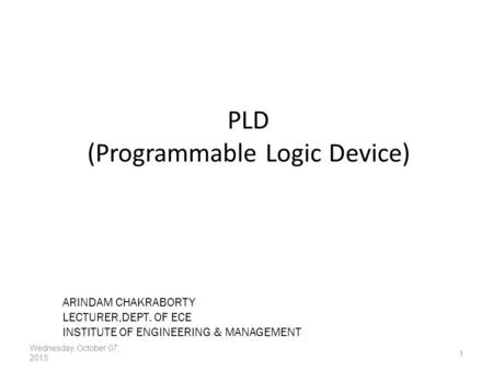 PLD (Programmable Logic Device) Wednesday, October 07, 2015 1 ARINDAM CHAKRABORTY LECTURER,DEPT. OF ECE INSTITUTE OF ENGINEERING & MANAGEMENT.