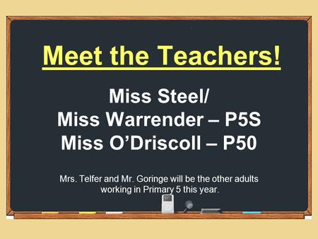Meet the Teachers! Miss Steel/ Miss Warrender – P5S Miss O’Driscoll – P50 Mrs. Telfer and Mr. Goringe will be the other adults working in Primary 5 this.