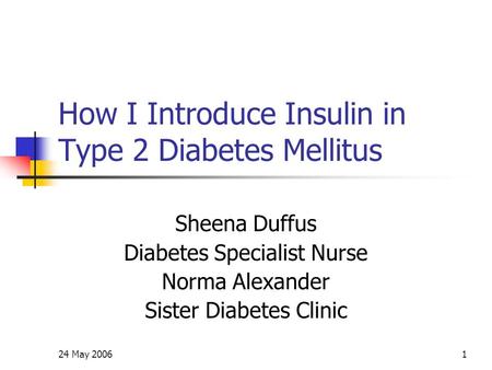 24 May 20061 How I Introduce Insulin in Type 2 Diabetes Mellitus Sheena Duffus Diabetes Specialist Nurse Norma Alexander Sister Diabetes Clinic.