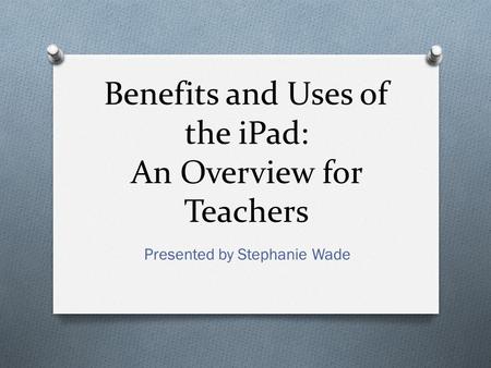 Benefits and Uses of the iPad: An Overview for Teachers Presented by Stephanie Wade.