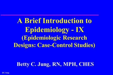 BC Jung A Brief Introduction to Epidemiology - IX (Epidemiologic Research Designs: Case-Control Studies) Betty C. Jung, RN, MPH, CHES.