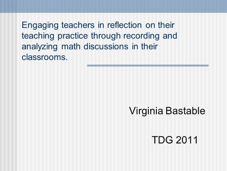 Engaging teachers in reflection on their teaching practice through recording and analyzing math discussions in their classrooms. Virginia Bastable TDG.