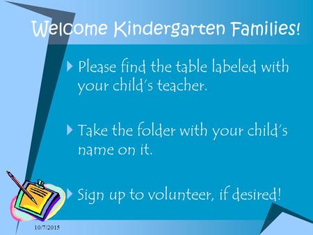 Welcome Kindergarten Families!  Please find the table labeled with your child’s teacher.  Take the folder with your child’s name on it.  Sign up to.