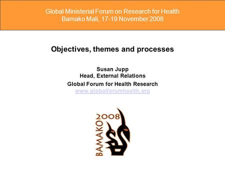 Global Ministerial Forum on Research for Health Bamako Mali, 17-19 November 2008 Objectives, themes and processes Susan Jupp Head, External Relations Global.