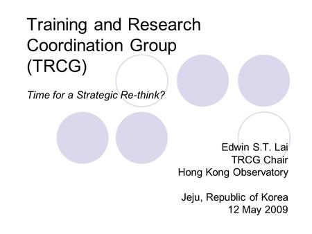 Training and Research Coordination Group (TRCG) Time for a Strategic Re-think? Edwin S.T. Lai TRCG Chair Hong Kong Observatory Jeju, Republic of Korea.