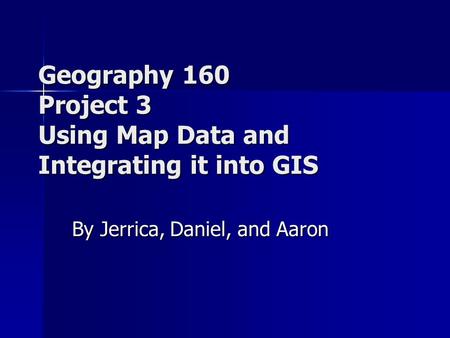 Geography 160 Project 3 Using Map Data and Integrating it into GIS By Jerrica, Daniel, and Aaron.