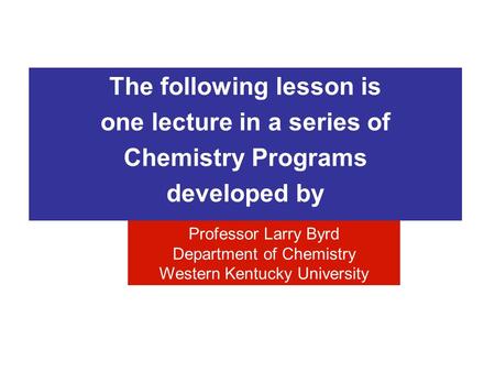 The following lesson is one lecture in a series of Chemistry Programs developed by Professor Larry Byrd Department of Chemistry Western Kentucky University.