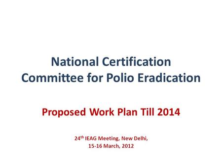 National Certification Committee for Polio Eradication Proposed Work Plan Till 2014 24 th IEAG Meeting, New Delhi, 15-16 March, 2012.