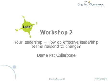 Workshop 2 Your leadership – How do effective leadership teams respond to change? Dame Pat Collarbone Workshop 2 page 1 © Creating Tomorrow Ltd.