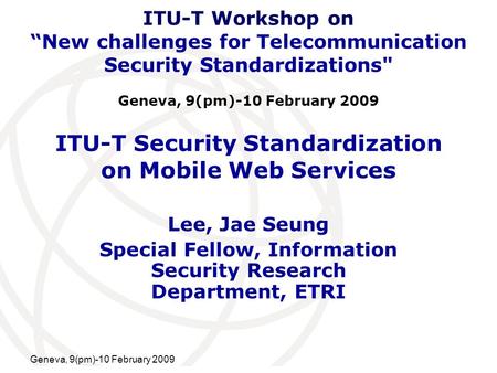 International Telecommunication Union Geneva, 9(pm)-10 February 2009 ITU-T Security Standardization on Mobile Web Services Lee, Jae Seung Special Fellow,