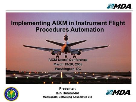 AIXM Users’ Conference, 18-20 March 2008 1 Implementing AIXM in Instrument Flight Procedures Automation Presenter: Iain Hammond MacDonald, Dettwiler &